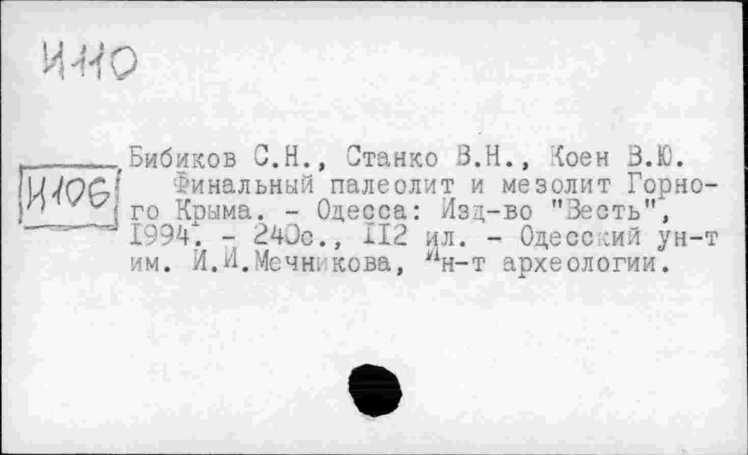 ﻿И-4 О
..... 'Бибиков	С.Н., Станко В.Н., Гоен В.Ю.
Финальный палеолит и мезолит Горно го Крыма. - Одесса: Изд-во "Зесть", 1994". - 240с., 112 ил. - Одесский ун-им. И.И.Мечн, кова, Нн-т археологии.